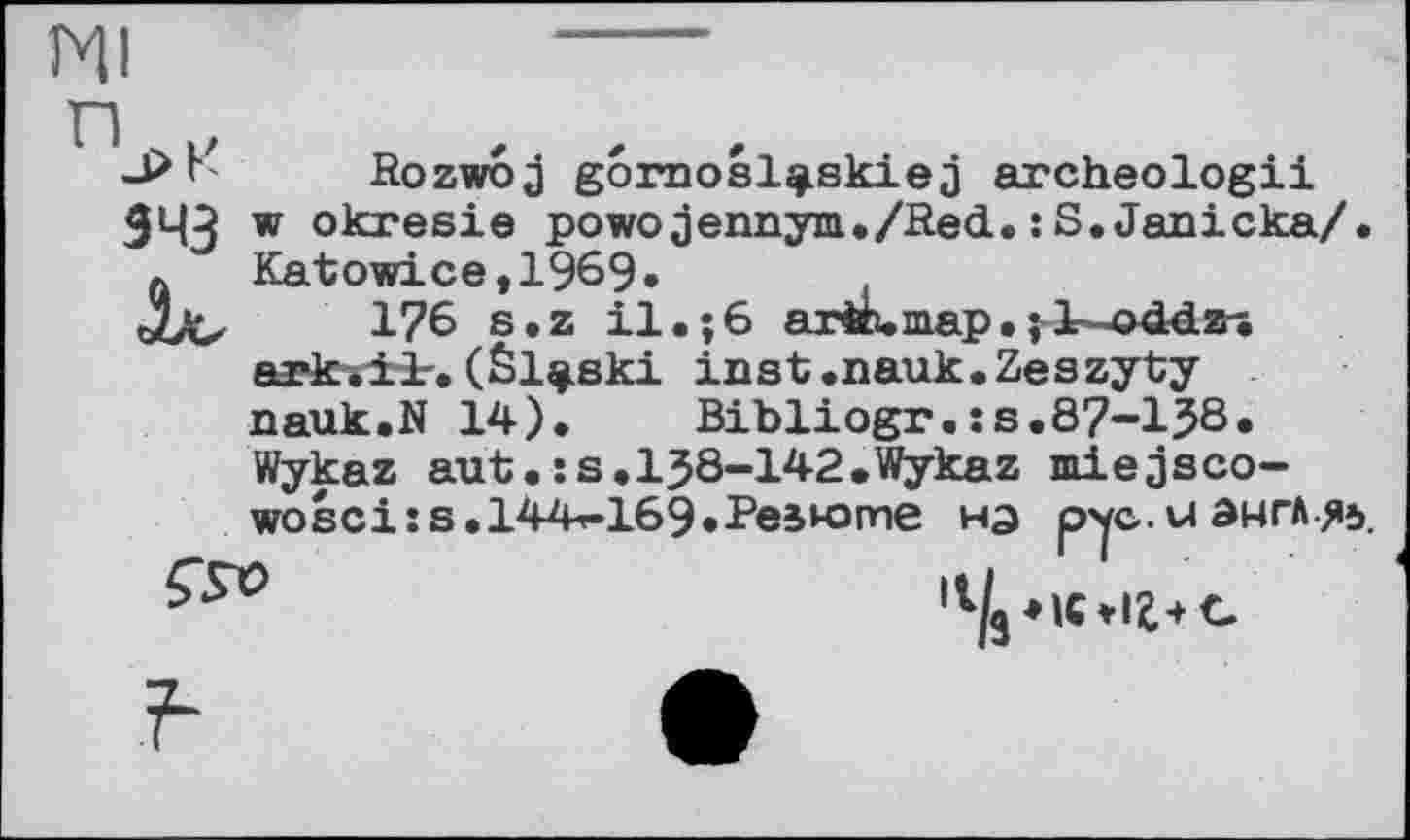 ﻿Ml
343
Rozwoj goroosl^skiej archeologii w okresie powojennym./Red.;S.Janicka/. Katowice,1969»
176 s.z il.;6 ar®, map.;K-odd« ark-.it. (Êl^ski inst.nauk.Zeszyty nauk.N 14). Bibliogr.:s.87-13ô*
Wykaz aut.ss.138-142.Wykaz miejsco-wosci:s.l44f-169»Pe5K>me на рус. u англ я».
,l/9 ♦«*!£+С